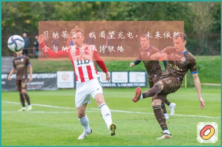贝纳蒂亚：我渴望充电，未来依然会与纳赛尔保持联络