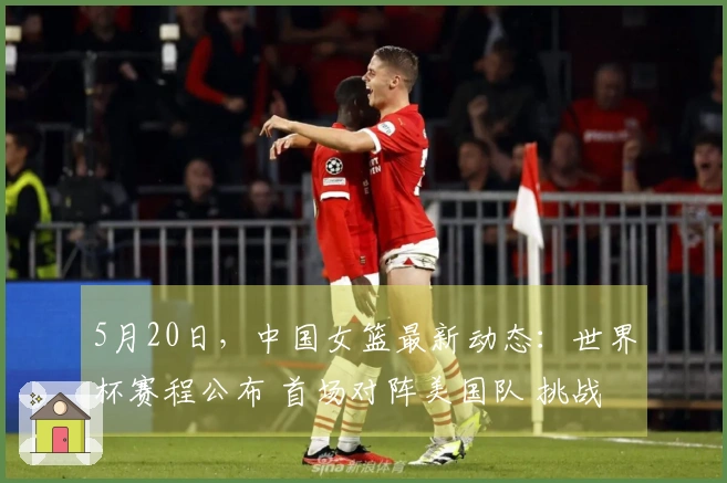5月20日，中国女篮最新动态：世界杯赛程公布 首场对阵美国队 挑战艰巨