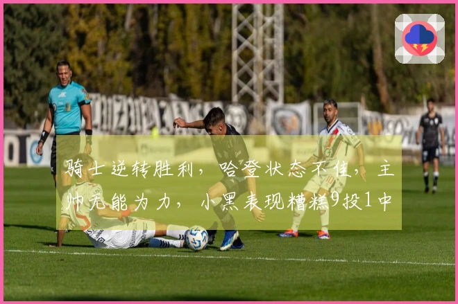 骑士逆转胜利，哈登状态不佳，主帅无能为力，小黑表现糟糕9投1中